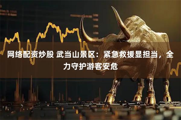 网络配资炒股 武当山景区：紧急救援显担当，全力守护游客安危