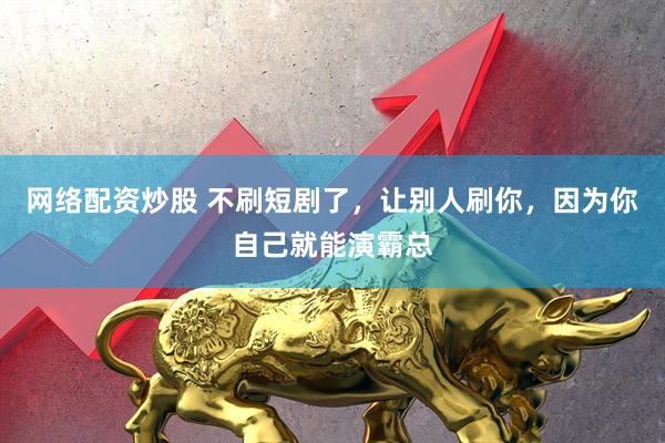 网络配资炒股 不刷短剧了，让别人刷你，因为你自己就能演霸总