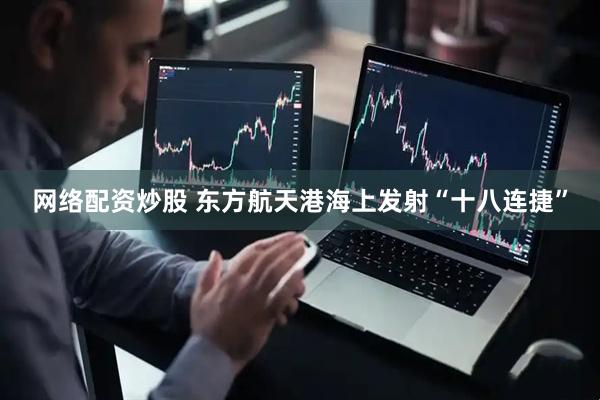 网络配资炒股 东方航天港海上发射“十八连捷”
