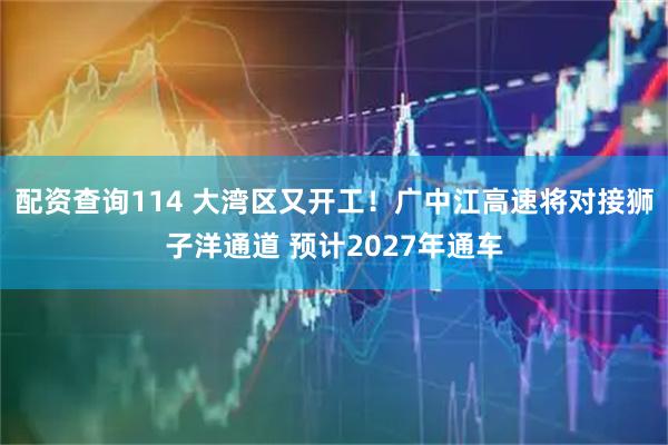 配资查询114 大湾区又开工！广中江高速将对接狮子洋通道 预计2027年通车