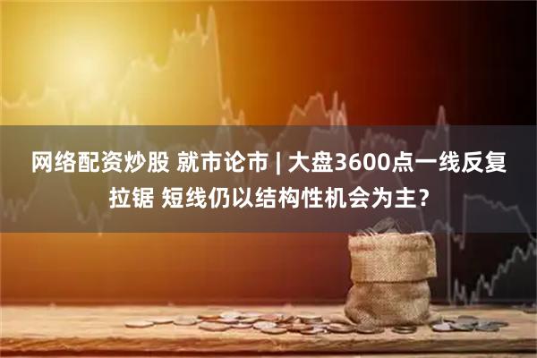 网络配资炒股 就市论市 | 大盘3600点一线反复拉锯 短线仍以结构性机会为主？