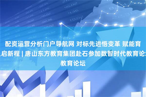 配资运营分析门户导航网 对标先进悟变革 赋能育人启新程 | 唐山东方教育集团赴石参加数智时代教育论坛