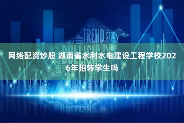 网络配资炒股 湖南省水利水电建设工程学校2026年招转学生吗