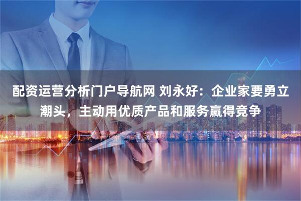 配资运营分析门户导航网 刘永好：企业家要勇立潮头，主动用优质产品和服务赢得竞争