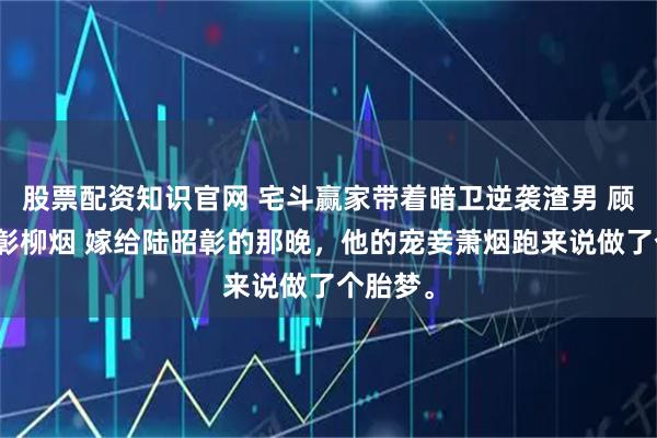 股票配资知识官网 宅斗赢家带着暗卫逆袭渣男 顾杀陆照彰柳烟 嫁给陆昭彰的那晚，他的宠妾萧烟跑来说做了个胎梦。