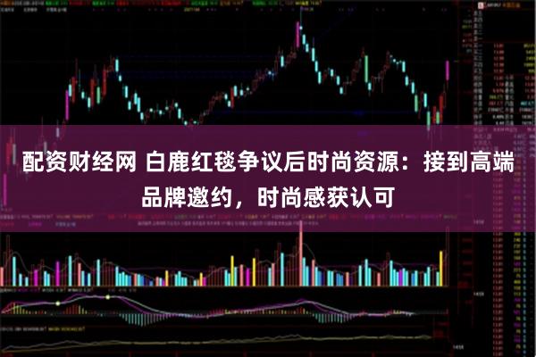 配资财经网 白鹿红毯争议后时尚资源：接到高端品牌邀约，时尚感获认可