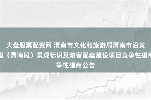 大盘股票配资网 渭南市文化和旅游局渭南市沿黄旅游道（渭南段）景观标识及游客配套建设项目竞争性磋商公告