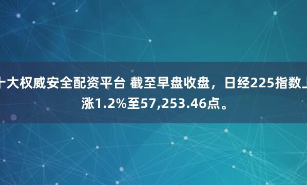十大权威安全配资平台 截至早盘收盘，日经225指数上涨1.2%至57,253.46点。