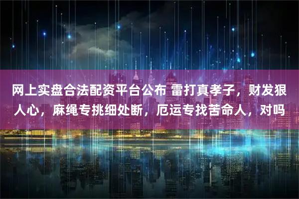 网上实盘合法配资平台公布 雷打真孝子，财发狠人心，麻绳专挑细处断，厄运专找苦命人，对吗