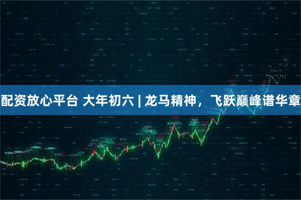 配资放心平台 大年初六 | 龙马精神，飞跃巅峰谱华章