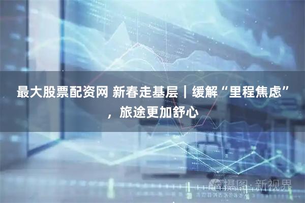 最大股票配资网 新春走基层｜缓解“里程焦虑”，旅途更加舒心