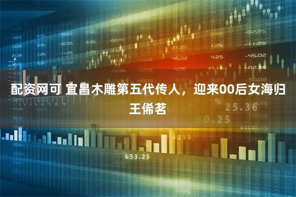 配资网可 宜昌木雕第五代传人，迎来00后女海归王俙茗