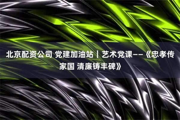 北京配资公司 党建加油站｜艺术党课——《忠孝传家国 清廉铸丰碑》