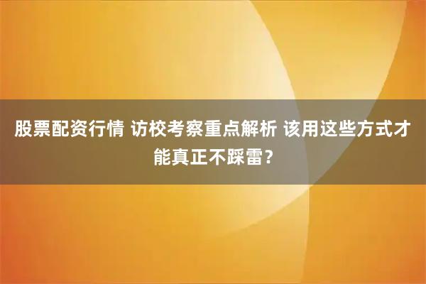 股票配资行情 访校考察重点解析 该用这些方式才能真正不踩雷？