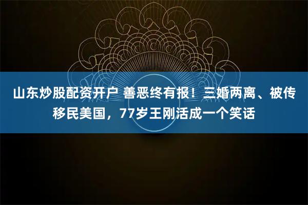 山东炒股配资开户 善恶终有报！三婚两离、被传移民美国，77岁王刚活成一个笑话