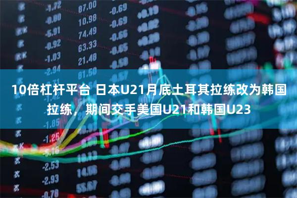 10倍杠杆平台 日本U21月底土耳其拉练改为韩国拉练，期间交手美国U21和韩国U23