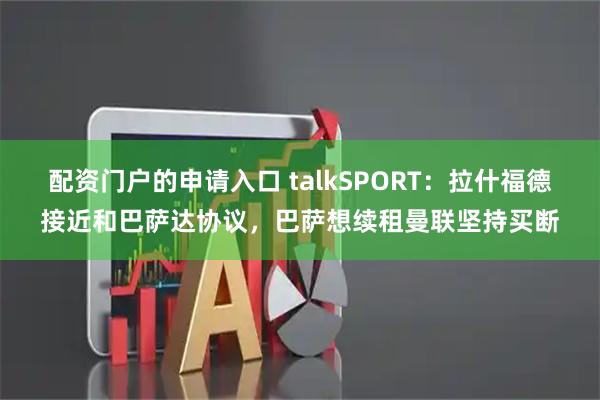 配资门户的申请入口 talkSPORT：拉什福德接近和巴萨达协议，巴萨想续租曼联坚持买断