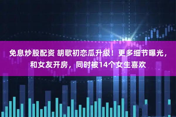 免息炒股配资 胡歌初恋瓜升级！更多细节曝光，和女友开房，同时被14个女生喜欢